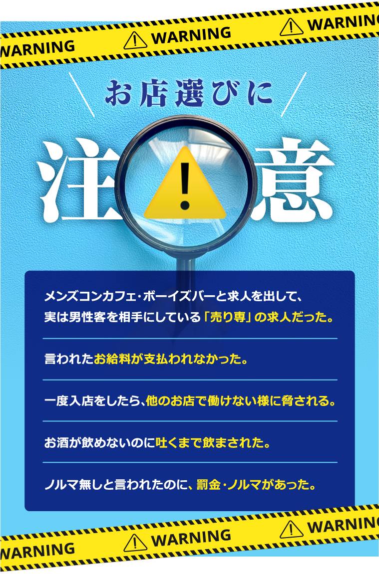 お店選びに注意！・実は男性客を相手にしている「売り専」の求人だった。・お給料が支払われなかった・他のお店で働けないように脅される。・吐くまで飲まされた。・罰金・ノルマがあった。
